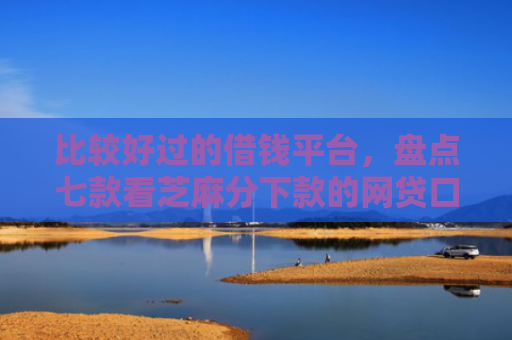 比较好过的借钱平台，盘点七款看芝麻分下款的网贷口子