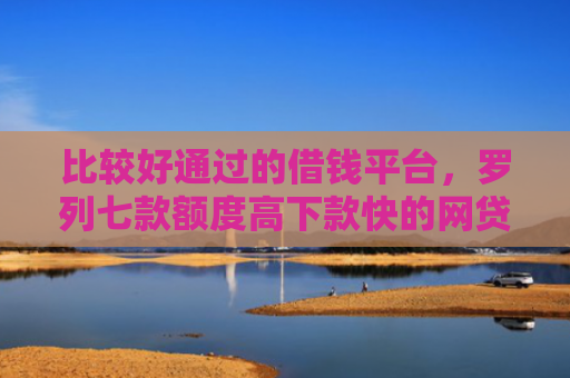 比较好通过的借钱平台，罗列七款额度高下款快的网贷口子