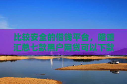 比较安全的借钱平台，隆重汇总七款黑户网贷可以下款的口子