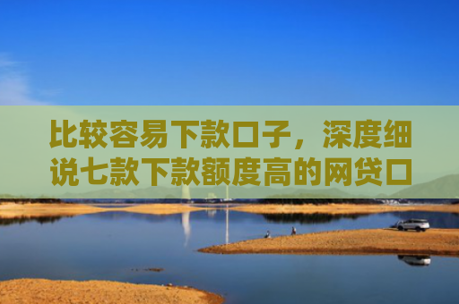 比较容易下款口子，深度细说七款下款额度高的网贷口子