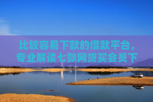 比较容易下款的借款平台，专业解读七款网贷买会员下款口子贴吧