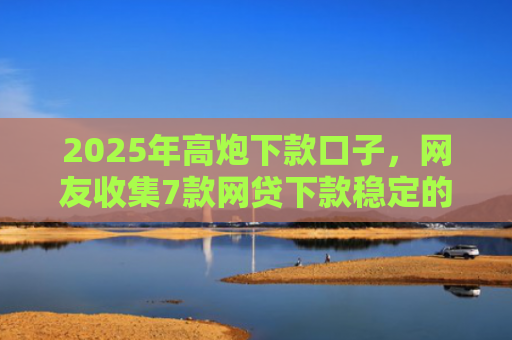 2025年高炮下款口子，网友收集7款网贷下款稳定的口子