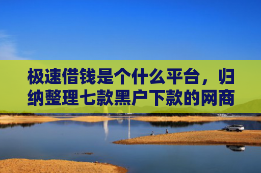 极速借钱是个什么平台，归纳整理七款黑户下款的网商贷平台