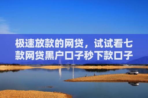 极速放款的网贷，试试看七款网贷黑户口子秒下款口子