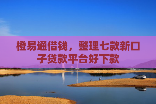 橙易通借钱，整理七款新口子贷款平台好下款
