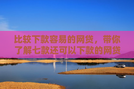 比较下款容易的网贷，带你了解七款还可以下款的网贷口子