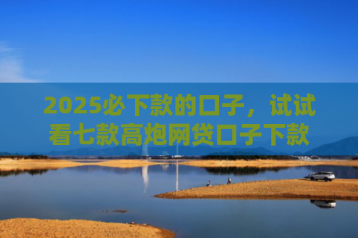 2025必下款的口子，试试看七款高炮网贷口子下款