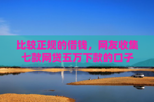 比较正规的借钱，网友收集七款网贷五万下款的口子