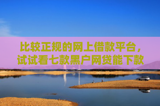 比较正规的网上借款平台，试试看七款黑户网贷能下款的口子群