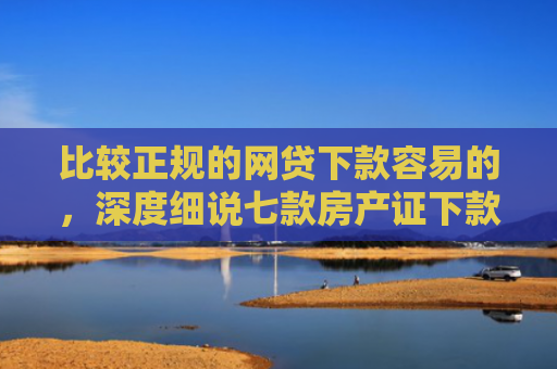 比较正规的网贷下款容易的，深度细说七款房产证下款的网贷口子