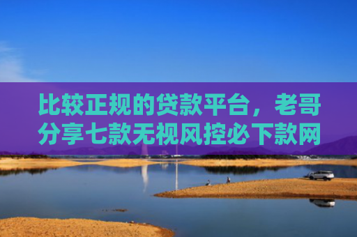 比较正规的贷款平台，老哥分享七款无视风控必下款网贷口子