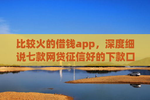 比较火的借钱app，深度细说七款网贷征信好的下款口子
