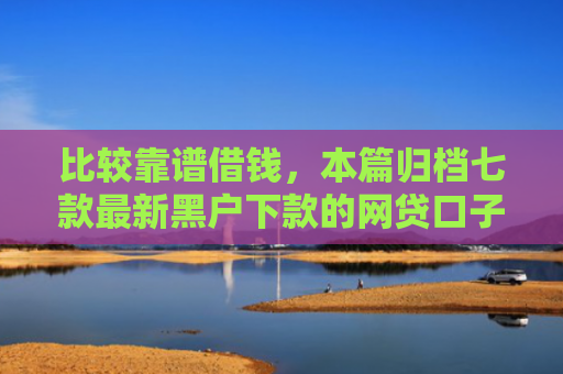 比较靠谱借钱，本篇归档七款最新黑户下款的网贷口子