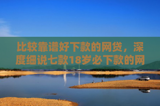 比较靠谱好下款的网贷，深度细说七款18岁必下款的网贷口子