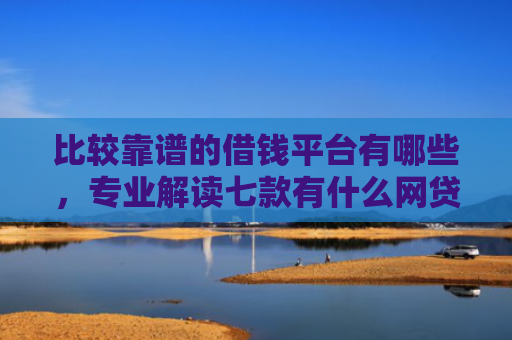 比较靠谱的借钱平台有哪些，专业解读七款有什么网贷口子可以下款
