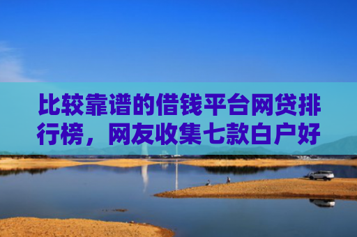 比较靠谱的借钱平台网贷排行榜，网友收集七款白户好下款的网贷口子