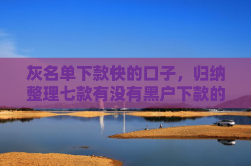 灰名单下款快的口子，归纳整理七款有没有黑户下款的网贷