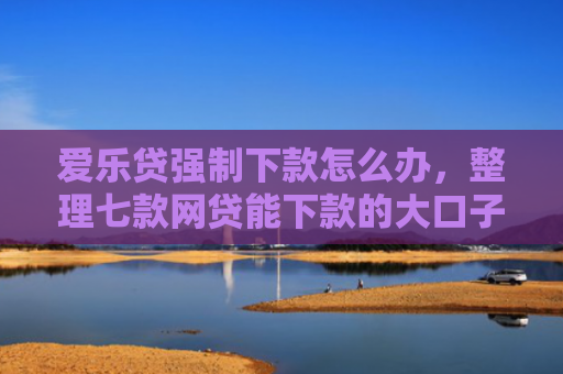 爱乐贷强制下款怎么办，整理七款网贷能下款的大口子