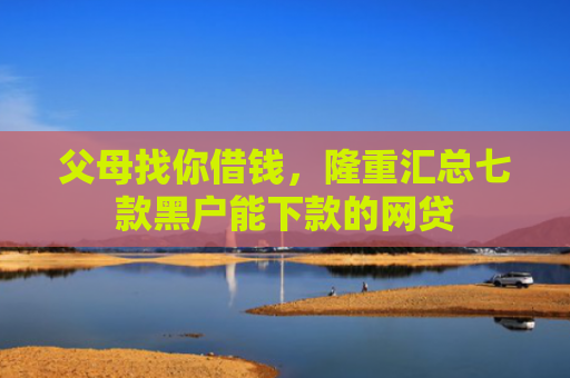 父母找你借钱，隆重汇总七款黑户能下款的网贷