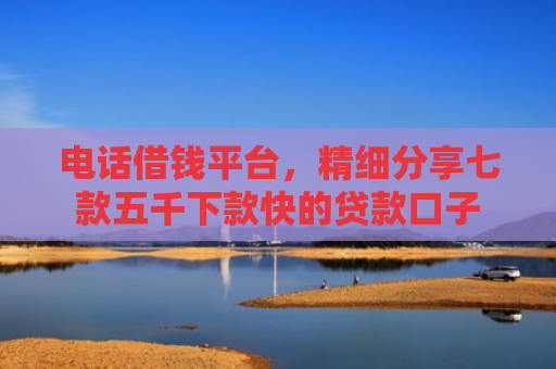 电话借钱平台，精细分享七款五千下款快的贷款口子
