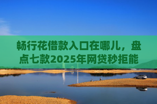 畅行花借款入口在哪儿，盘点七款2025年网贷秒拒能下款的口子app