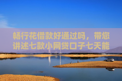 畅行花借款好通过吗，带您讲述七款小网贷口子七天能下款吗