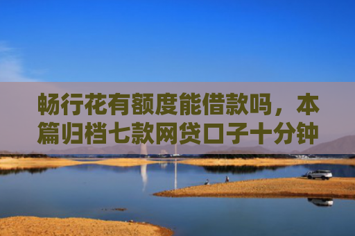 畅行花有额度能借款吗，本篇归档七款网贷口子十分钟下款的