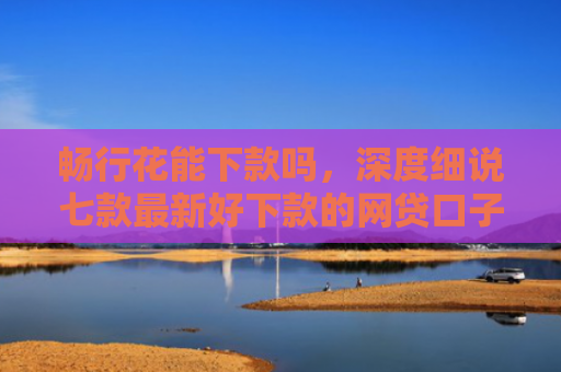 畅行花能下款吗，深度细说七款最新好下款的网贷口子是真的吗吗