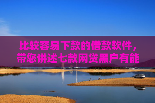 比较容易下款的借款软件，带您讲述七款网贷黑户有能下款的口子