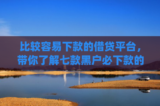 比较容易下款的借贷平台，带你了解七款黑户必下款的网贷口子app
