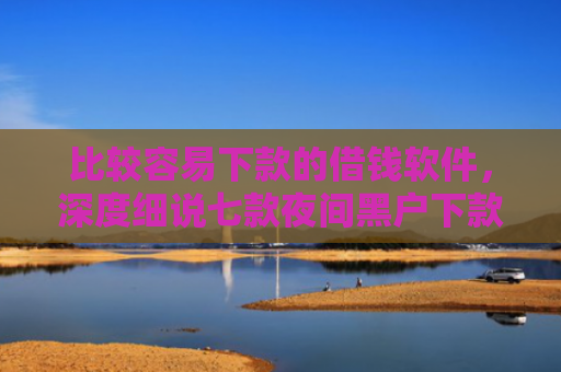 比较容易下款的借钱软件，深度细说七款夜间黑户下款的网贷口子