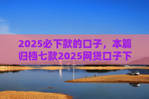 2025必下款的口子，本篇归档七款2025网贷口子下款