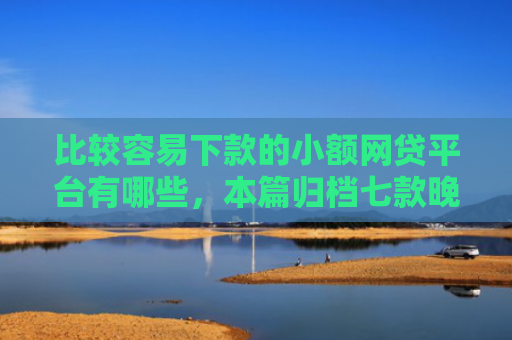 比较容易下款的小额网贷平台有哪些，本篇归档七款晚上可以下款的网贷口子