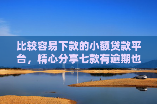 比较容易下款的小额贷款平台，精心分享七款有逾期也下款的网贷口子