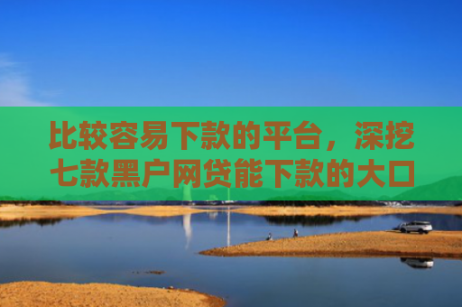 比较容易下款的平台，深挖七款黑户网贷能下款的大口子