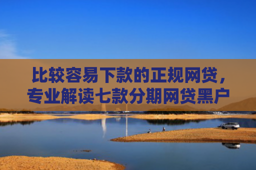 比较容易下款的正规网贷，专业解读七款分期网贷黑户下款好口子