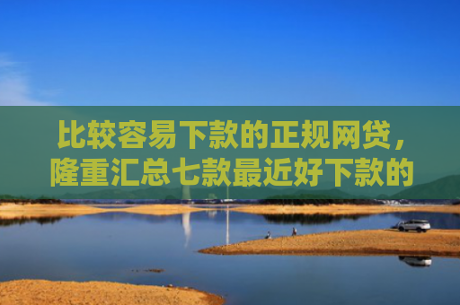 比较容易下款的正规网贷，隆重汇总七款最近好下款的网贷大口子