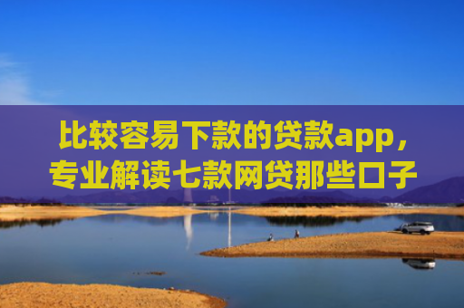 比较容易下款的贷款app，专业解读七款网贷那些口子下款在微信