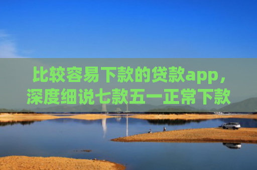 比较容易下款的贷款app，深度细说七款五一正常下款的网贷口子
