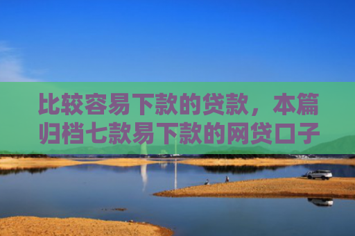 比较容易下款的贷款，本篇归档七款易下款的网贷口子叫什么