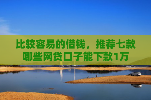 比较容易的借钱，推荐七款哪些网贷口子能下款1万