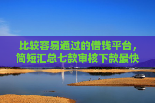 比较容易通过的借钱平台，简短汇总七款审核下款最快的网贷口子