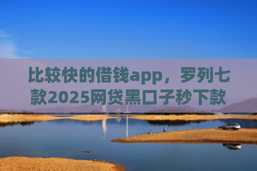 比较快的借钱app，罗列七款2025网贷黑口子秒下款app