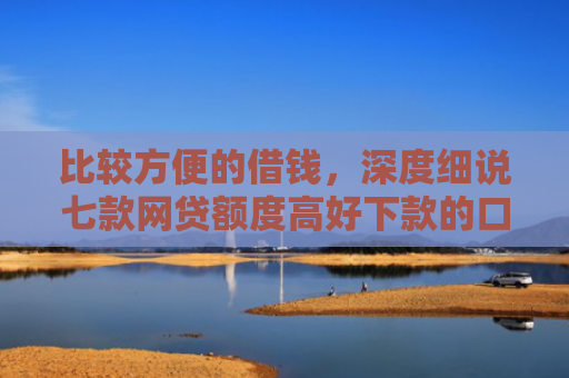 比较方便的借钱，深度细说七款网贷额度高好下款的口子