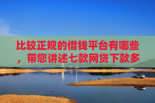 比较正规的借钱平台有哪些，带您讲述七款网贷下款多利息低的口子