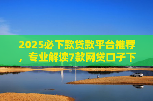 2025必下款贷款平台推荐，专业解读7款网贷口子下款高