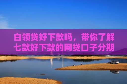 白领贷好下款吗，带你了解七款好下款的网贷口子分期