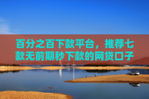 百分之百下款平台，推荐七款无前期秒下款的网贷口子