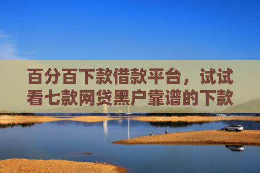 百分百下款借款平台，试试看七款网贷黑户靠谱的下款口子