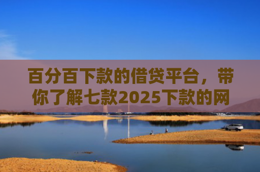 百分百下款的借贷平台，带你了解七款2025下款的网贷口子